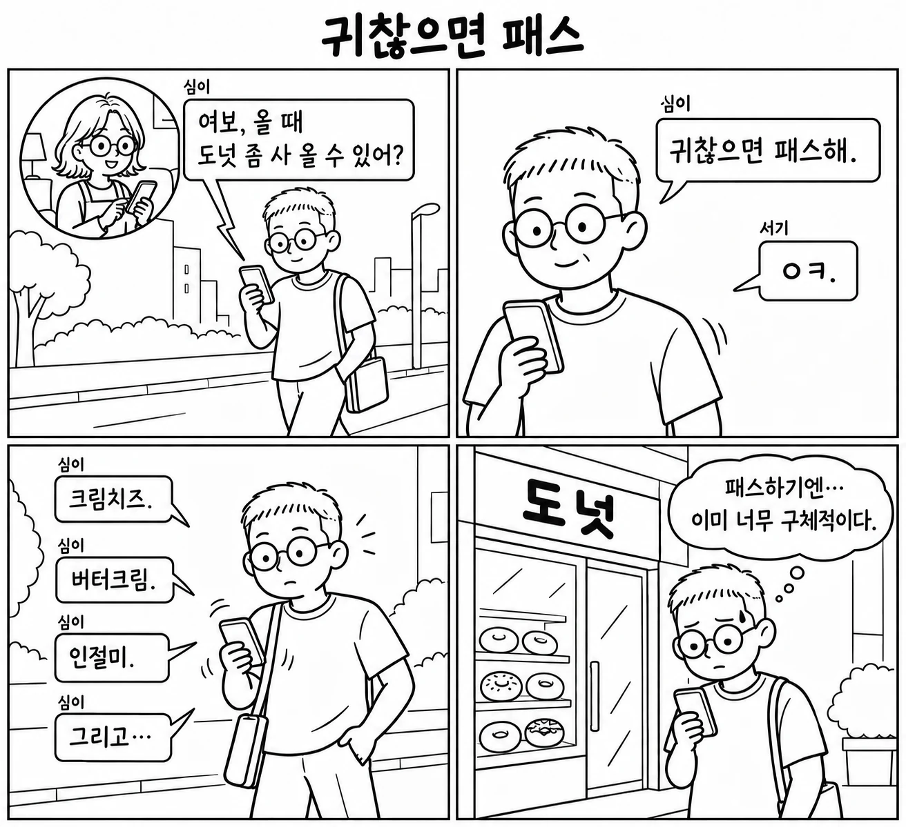 귀찮으면 패스 — 퇴근길에 아내 심이가 "여보, 올 때 도넛 좀 사 올 수 있어? 귀찮으면 패스해."라고 보내고, 서기는 "ㅇㅋ."라고 답한다. 곧이어 "크림치즈." "버터크림." "인절미." "그리고…" 메시지가 줄줄이 온다. 마지막 칸에서 서기는 도넛 가게 앞에서 "패스하기엔… 이미 너무 구체적이다."라고 생각한다.